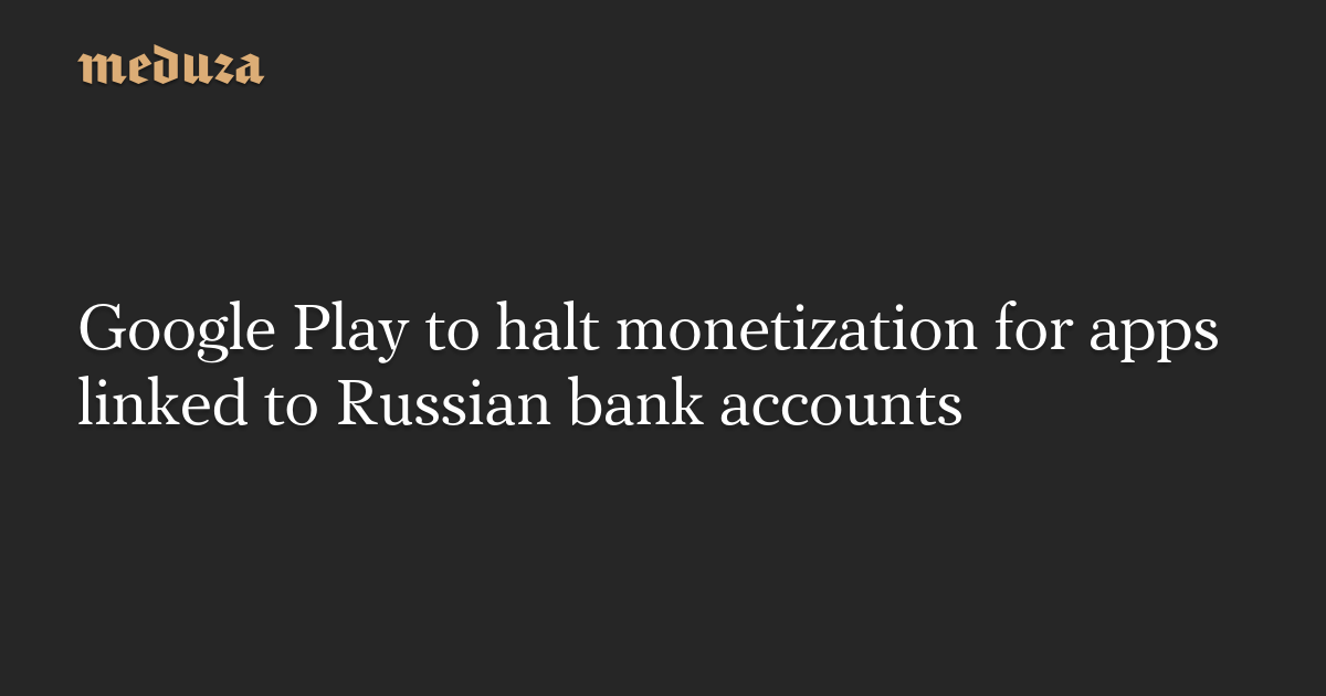 Google Play to halt monetization for apps linked to Russian bank accounts — Meduza