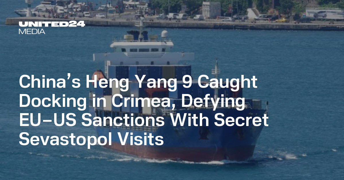 China’s Heng Yang 9 Caught Docking in Crimea, Defying EU–US Sanctions With Secret Sevastopol Visits — UNITED24 Media