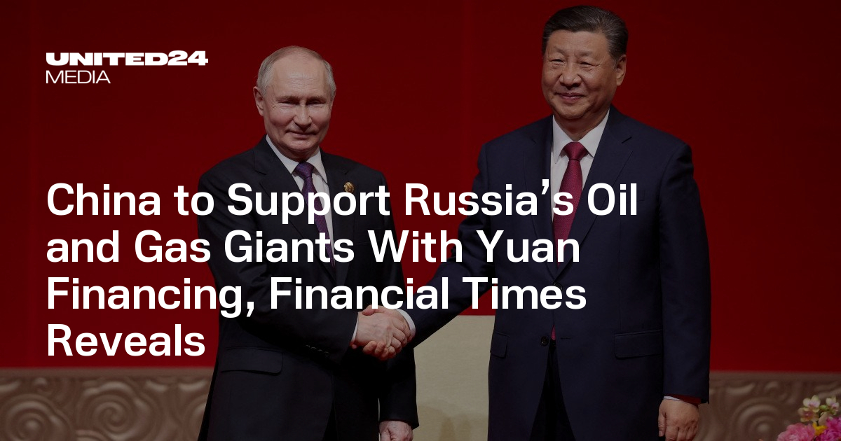 China to Support Russia’s Oil and Gas Giants With Yuan Financing, Financial Times Reveals — UNITED24 Media